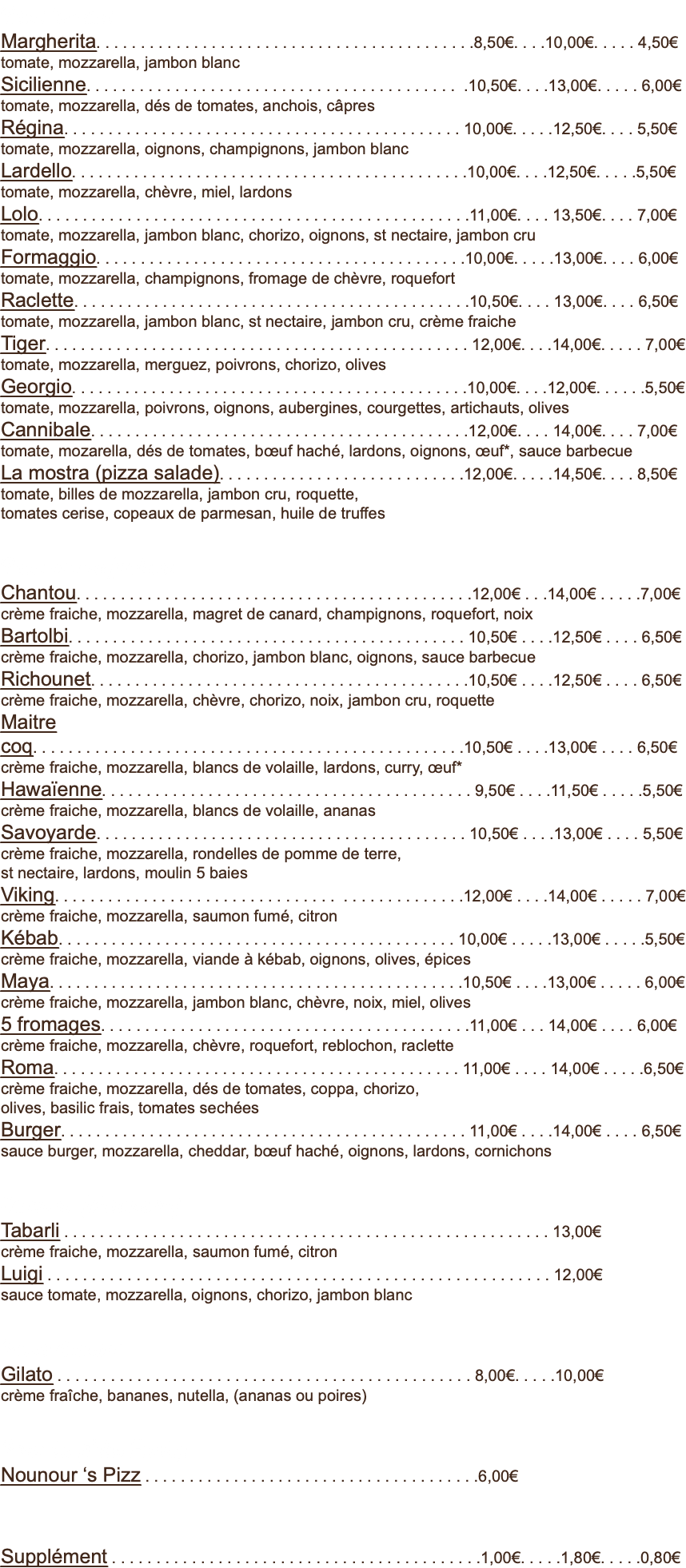 Base tomate Margherita. . . . . . . . . . . . . . . . . . . . . . . . . . . . . . . . . . . . . . . . . . .8,50€. . . .10,00€. . . . . 4,50€ tomate, mozzarella, jambon blanc Sicilienne. . . . . . . . . . . . . . . . . . . . . . . . . . . . . . . . . . . . . . . . . . .10,50€. . . .13,00€. . . . . 6,00€ tomate, mozzarella, dés de tomates, anchois, câpres Régina. . . . . . . . . . . . . . . . . . . . . . . . . . . . . . . . . . . . . . . . . . . . . 10,00€. . . . .12,50€. . . . 5,50€ tomate, mozzarella, oignons, champignons, jambon blanc Lardello. . . . . . . . . . . . . . . . . . . . . . . . . . . . . . . . . . . . . . . . . . . . .10,00€. . . .12,50€. . . . .5,50€ tomate, mozzarella, chèvre, miel, lardons Lolo. . . . . . . . . . . . . . . . . . . . . . . . . . . . . . . . . . . . . . . . . . . . . . . . .11,00€. . . . 13,50€. . . . 7,00€ tomate, mozzarella, jambon blanc, chorizo, oignons, st nectaire, jambon cru Formaggio. . . . . . . . . . . . . . . . . . . . . . . . . . . . . . . . . . . . . . . . . .10,00€. . . . .13,00€. . . . 6,00€ tomate, mozzarella, champignons, fromage de chèvre, roquefort Raclette. . . . . . . . . . . . . . . . . . . . . . . . . . . . . . . . . . . . . . . . . . . . .10,50€. . . . 13,00€. . . . 6,50€ tomate, mozzarella, jambon blanc, st nectaire, jambon cru, crème fraiche Tiger. . . . . . . . . . . . . . . . . . . . . . . . . . . . . . . . . . . . . . . . . . . . . . . . 12,00€. . . .14,00€. . . . . 7,00€ tomate, mozzarella, merguez, poivrons, chorizo, olives Georgio. . . . . . . . . . . . . . . . . . . . . . . . . . . . . . . . . . . . . . . . . . . . .10,00€. . . .12,00€. . . . . .5,50€ tomate, mozzarella, poivrons, oignons, aubergines, courgettes, artichauts, olives Cannibale. . . . . . . . . . . . . . . . . . . . . . . . . . . . . . . . . . . . . . . . . . .12,00€. . . . 14,00€. . . . 7,00€ tomate, mozarella, dés de tomates, bœuf haché, lardons, oignons, œuf*, sauce barbecue La mostra (pizza salade). . . . . . . . . . . . . . . . . . . . . . . . . . . .12,00€. . . . .14,50€. . . . 8,50€ tomate, billes de mozzarella, jambon cru, roquette,  tomates cerise, copeaux de parmesan, huile de truffes Base crème fraiche Chantou. . . . . . . . . . . . . . . . . . . . . . . . . . . . . . . . . . . . . . . . . . . . .12,00€ . . .14,00€ . . . . .7,00€ crème fraiche, mozzarella, magret de canard, champignons, roquefort, noix Bartolbi. . . . . . . . . . . . . . . . . . . . . . . . . . . . . . . . . . . . . . . . . . . . . 10,50€ . . . .12,50€ . . . . 6,50€ crème fraiche, mozzarella, chorizo, jambon blanc, oignons, sauce barbecue Richounet. . . . . . . . . . . . . . . . . . . . . . . . . . . . . . . . . . . . . . . . . . .10,50€ . . . .12,50€ . . . . 6,50€ crème fraiche, mozzarella, chèvre, chorizo, noix, jambon cru, roquette Maitre coq. . . . . . . . . . . . . . . . . . . . . . . . . . . . . . . . . . . . . . . . . . . . . . . . .10,50€ . . . .13,00€ . . . . 6,50€ crème fraiche, mozzarella, blancs de volaille, lardons, curry, œuf* Hawaïenne. . . . . . . . . . . . . . . . . . . . . . . . . . . . . . . . . . . . . . . . . . 9,50€ . . . .11,50€ . . . . .5,50€ crème fraiche, mozzarella, blancs de volaille, ananas Savoyarde. . . . . . . . . . . . . . . . . . . . . . . . . . . . . . . . . . . . . . . . . . 10,50€ . . . .13,00€ . . . . 5,50€ crème fraiche, mozzarella, rondelles de pomme de terre,  st nectaire, lardons, moulin 5 baies Viking. . . . . . . . . . . . . . . . . . . . . . . . . . . . . . . . . . . . . . . . . . . . . .12,00€ . . . .14,00€ . . . . . 7,00€ crème fraiche, mozzarella, saumon fumé, citron Kébab. . . . . . . . . . . . . . . . . . . . . . . . . . . . . . . . . . . . . . . . . . . . . 10,00€ . . . . .13,00€ . . . . .5,50€ crème fraiche, mozzarella, viande à kébab, oignons, olives, épices Maya. . . . . . . . . . . . . . . . . . . . . . . . . . . . . . . . . . . . . . . . . . . . . . .10,50€ . . . .13,00€ . . . . . 6,00€ crème fraiche, mozzarella, jambon blanc, chèvre, noix, miel, olives 5 fromages. . . . . . . . . . . . . . . . . . . . . . . . . . . . . . . . . . . . . . . . . .11,00€ . . . 14,00€ . . . . 6,00€ crème fraiche, mozzarella, chèvre, roquefort, reblochon, raclette Roma. . . . . . . . . . . . . . . . . . . . . . . . . . . . . . . . . . . . . . . . . . . . . . 11,00€ . . . . 14,00€ . . . . .6,50€ crème fraiche, mozzarella, dés de tomates, coppa, chorizo,  olives, basilic frais, tomates sechées Burger. . . . . . . . . . . . . . . . . . . . . . . . . . . . . . . . . . . . . . . . . . . . . . 11,00€ . . . .14,00€ . . . . 6,50€ sauce burger, mozzarella, cheddar, bœuf haché, oignons, lardons, cornichons Calzone (chausson) Tabarli . . . . . . . . . . . . . . . . . . . . . . . . . . . . . . . . . . . . . . . . . . . . . . . . . . . . . . . 13,00€ crème fraiche, mozzarella, saumon fumé, citron Luigi . . . . . . . . . . . . . . . . . . . . . . . . . . . . . . . . . . . . . . . . . . . . . . . . . . . . . . . . . 12,00€ sauce tomate, mozzarella, oignons, chorizo, jambon blanc Pizza dessert Gilato . . . . . . . . . . . . . . . . . . . . . . . . . . . . . . . . . . . . . . . . . . . . . . . 8,00€. . . . .10,00€ crème fraîche, bananes, nutella, (ananas ou poires) Pour les p’tits Funky Nounour ‘s Pizz . . . . . . . . . . . . . . . . . . . . . . . . . . . . . . . . . . . . . .6,00€ Supplément . . . . . . . . . . . . . . . . . . . . . . . . . . . . . . . . . . . . . . . . . .1,00€. . . . .1,80€. . . . .0,80€