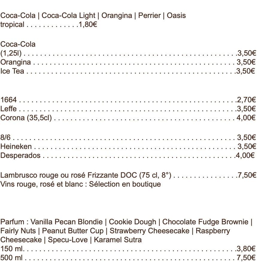 Boissons soft . . . . . . . . . . . . . . . . . . . . . . . . . . . . . . . . . . . . . . . . . . . . .33 cl Coca-Cola | Coca-Cola Light | Orangina | Perrier | Oasis tropical . . . . . . . . . . . . .1,80€ . . . . . . . . . . . . . . . . . . . . . . . . . . . . . . . . . . . . . . . . . . . . . . . . . . . . . . . . 1,5 l Coca-Cola (1,25l) . . . . . . . . . . . . . . . . . . . . . . . . . . . . . . . . . . . . . . . . . . . . . . . . . . . .3,50€ Orangina . . . . . . . . . . . . . . . . . . . . . . . . . . . . . . . . . . . . . . . . . . . . . . . . . 3,50€ Ice Tea . . . . . . . . . . . . . . . . . . . . . . . . . . . . . . . . . . . . . . . . . . . . . . . . . . .3,50€ Bières . . . . . . . . . . . . . . . . . . . . . . . . . . . . . . . . . . . . . . . . . . . . . . . . . . 33 cl 1664 . . . . . . . . . . . . . . . . . . . . . . . . . . . . . . . . . . . . . . . . . . . . . . . . . . . . .2,70€ Leffe . . . . . . . . . . . . . . . . . . . . . . . . . . . . . . . . . . . . . . . . . . . . . . . . . . . . .3,50€ Corona (35,5cl) . . . . . . . . . . . . . . . . . . . . . . . . . . . . . . . . . . . . . . . . . . . . 4,00€ . . . . . . . . . . . . . . . . . . . . . . . . . . . . . . . . . . . . . . . . . . . . . . . . . . . . . . . .50 cl 8/6 . . . . . . . . . . . . . . . . . . . . . . . . . . . . . . . . . . . . . . . . . . . . . . . . . . . . . . 3,50€ Heineken . . . . . . . . . . . . . . . . . . . . . . . . . . . . . . . . . . . . . . . . . . . . . . . . . 3,50€ Desperados . . . . . . . . . . . . . . . . . . . . . . . . . . . . . . . . . . . . . . . . . . . . . . .4,00€ Vins Lambrusco rouge ou rosé Frizzante DOC (75 cl, 8°) . . . . . . . . . . . . . . . .7,50€ Vins rouge, rosé et blanc : Sélection en boutique Glace Ben & Jerry's Parfum : Vanilla Pecan Blondie | Cookie Dough | Chocolate Fudge Brownie | Fairly Nuts | Peanut Butter Cup | Strawberry Cheesecake | Raspberry Cheesecake | Specu-Love | Karamel Sutra 150 ml. . . . . . . . . . . . . . . . . . . . . . . . . . . . . . . . . . . . . . . . . . . . . . . . . . . .3,80€ 500 ml . . . . . . . . . . . . . . . . . . . . . . . . . . . . . . . . . . . . . . . . . . . . . . . . . . . 7,50€